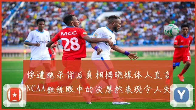 惨遭绝杀背后真相揭晓媒体人直言NCAA教练眼中的淡厚然表现令人失望