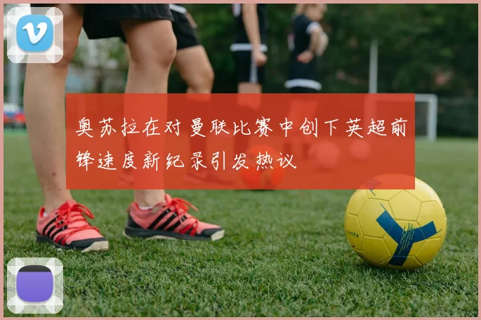 奥苏拉在对曼联比赛中创下英超前锋速度新纪录引发热议