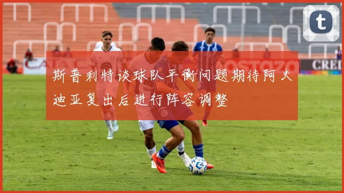 斯普利特谈球队平衡问题期待阿夫迪亚复出后进行阵容调整