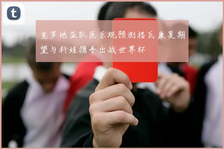 克罗地亚队医乐观预测格瓦康复期望与科娃携手出战世界杯