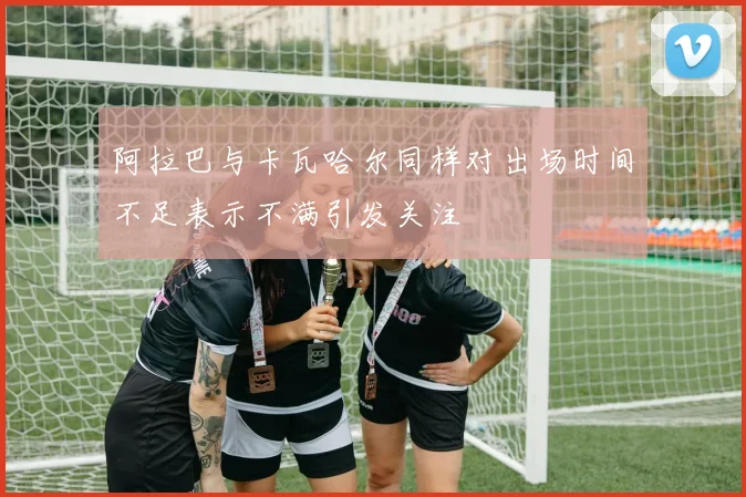 阿拉巴与卡瓦哈尔同样对出场时间不足表示不满引发关注