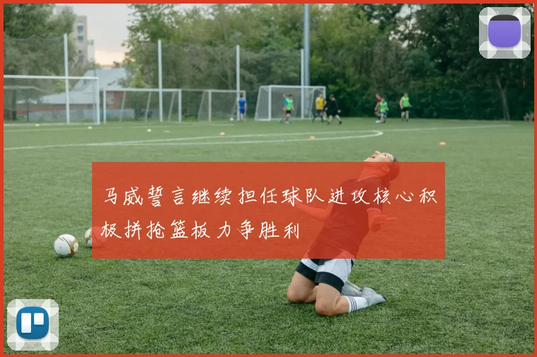 马威誓言继续担任球队进攻核心积极拼抢篮板力争胜利