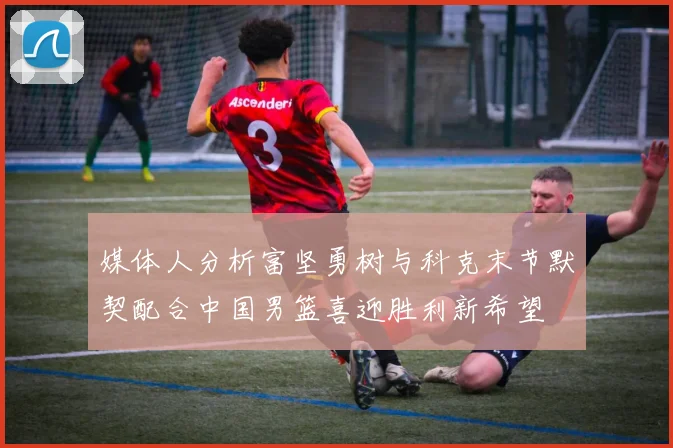 媒体人分析富坚勇树与科克末节默契配合中国男篮喜迎胜利新希望