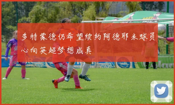 多特蒙德仍希望续约阿德耶米球员心向英超梦想成真