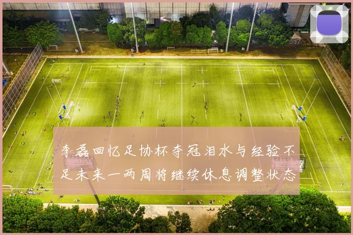 李磊回忆足协杯夺冠泪水与经验不足未来一两周将继续休息调整状态