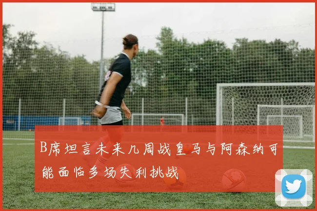 B席坦言未来几周战皇马与阿森纳可能面临多场失利挑战