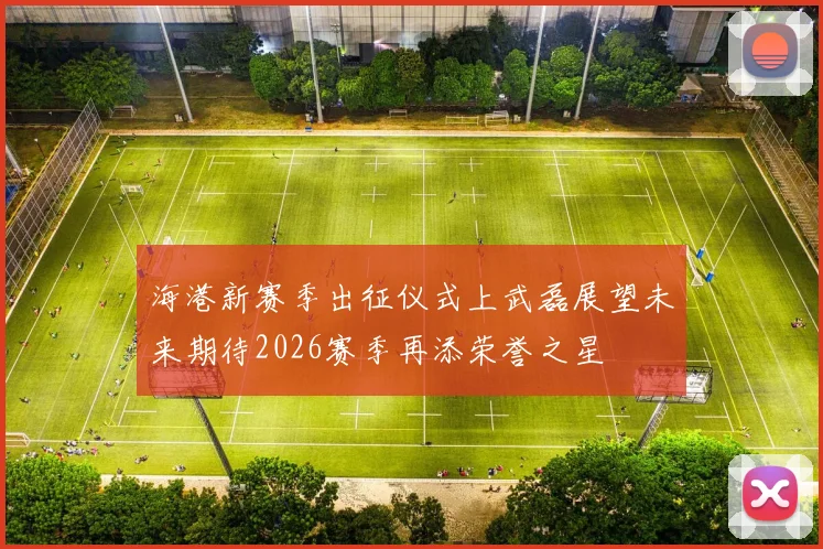 海港新赛季出征仪式上武磊展望未来期待2026赛季再添荣誉之星