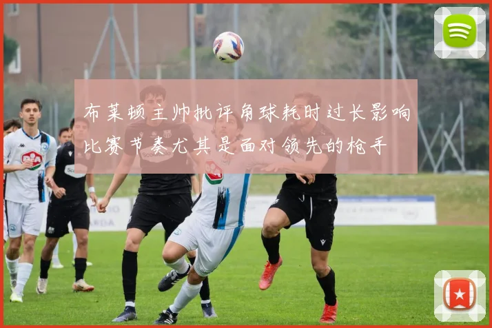 布莱顿主帅批评角球耗时过长影响比赛节奏尤其是面对领先的枪手