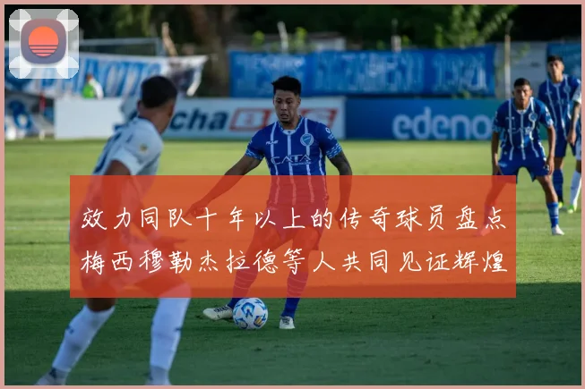 效力同队十年以上的传奇球员盘点梅西穆勒杰拉德等人共同见证辉煌岁月