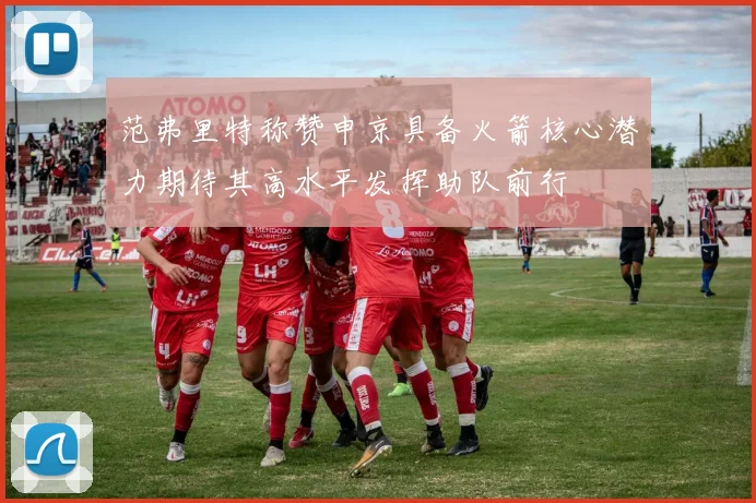 范弗里特称赞申京具备火箭核心潜力期待其高水平发挥助队前行