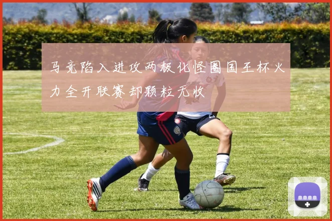 马竞陷入进攻两极化怪圈国王杯火力全开联赛却颗粒无收