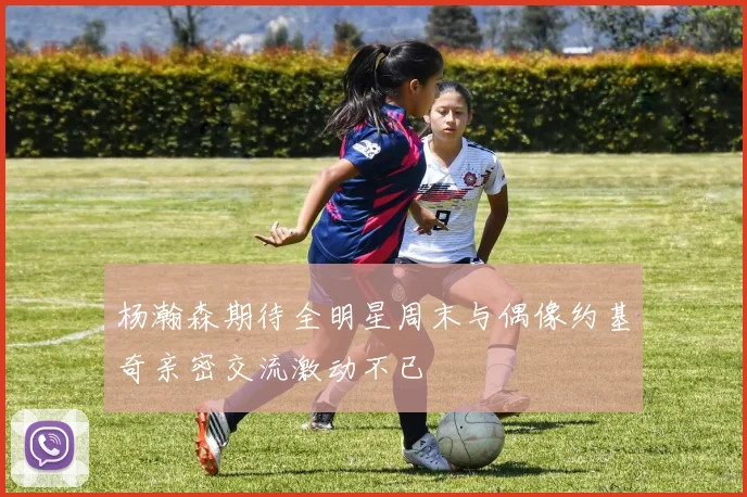 杨瀚森期待全明星周末与偶像约基奇亲密交流激动不已