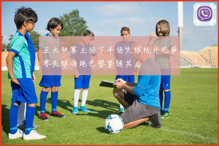 五大联赛主场下半场失球统计巴萨零失球领跑巴黎紧随其后