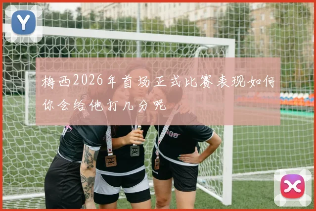 梅西2026年首场正式比赛表现如何你会给他打几分呢