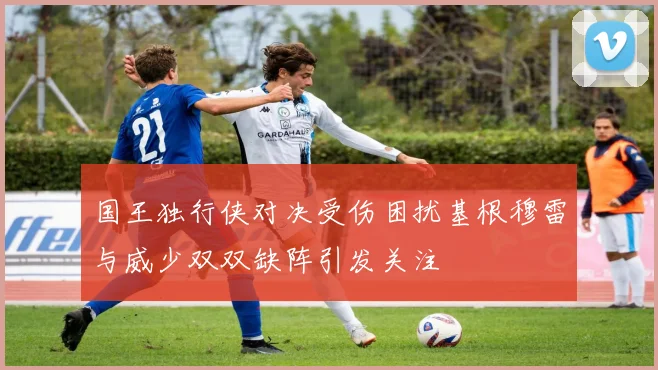 国王独行侠对决受伤困扰基根穆雷与威少双双缺阵引发关注