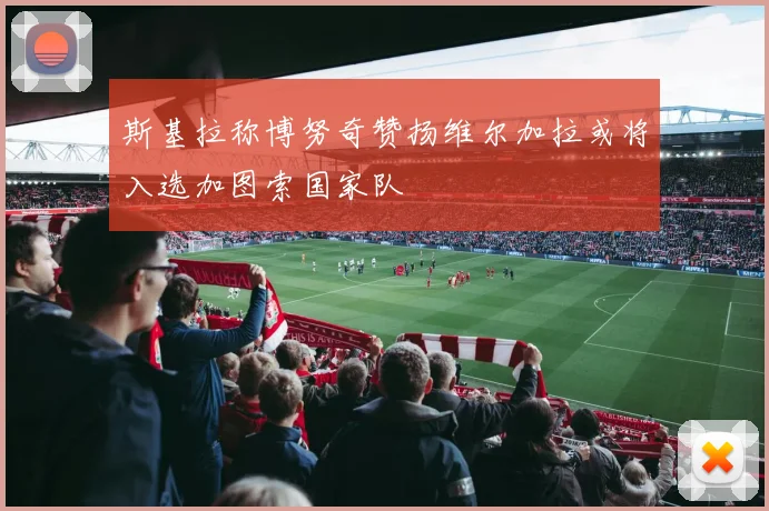 斯基拉称博努奇赞扬维尔加拉或将入选加图索国家队