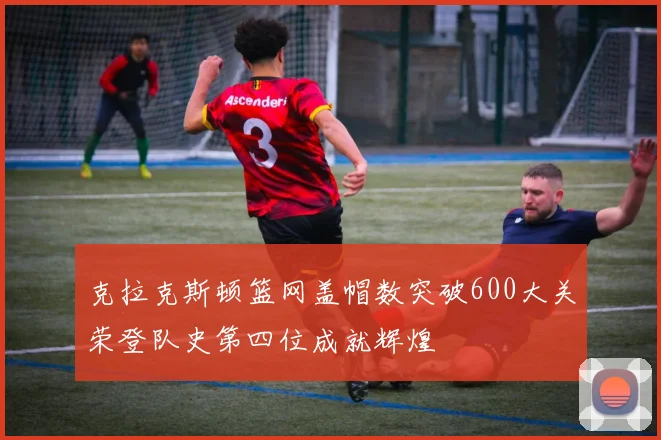 克拉克斯顿篮网盖帽数突破600大关荣登队史第四位成就辉煌