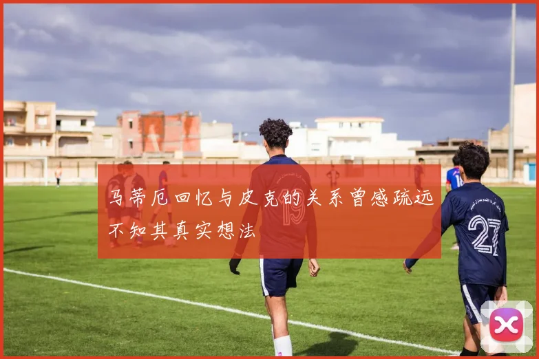 马蒂厄回忆与皮克的关系曾感疏远不知其真实想法