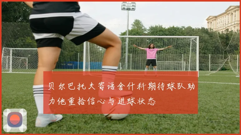 贝尔巴托夫寄语舍什科期待球队助力他重拾信心与进球状态