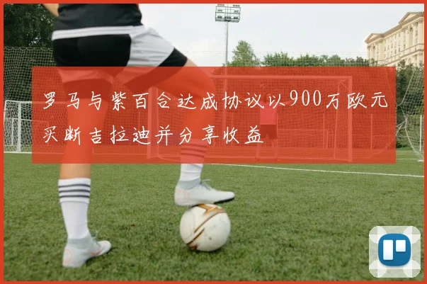 罗马与紫百合达成协议以900万欧元买断吉拉迪并分享收益
